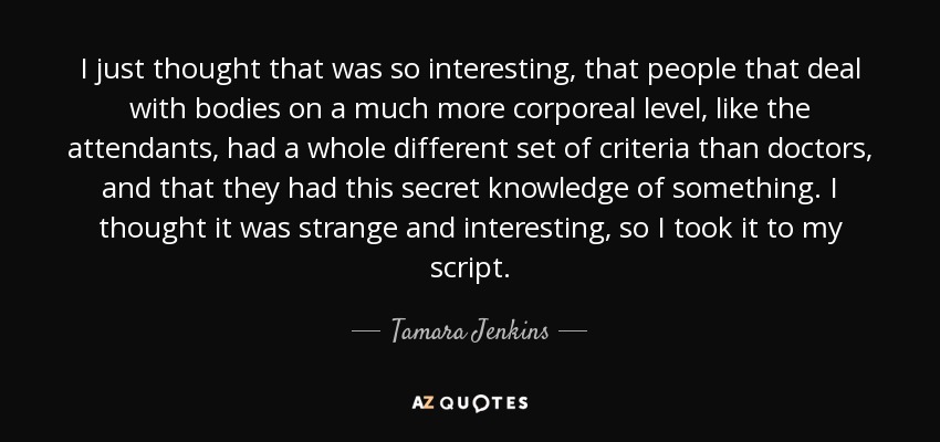 I just thought that was so interesting, that people that deal with bodies on a much more corporeal level, like the attendants, had a whole different set of criteria than doctors, and that they had this secret knowledge of something. I thought it was strange and interesting, so I took it to my script. - Tamara Jenkins