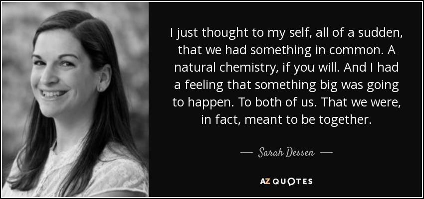 I just thought to my self, all of a sudden, that we had something in common. A natural chemistry, if you will. And I had a feeling that something big was going to happen. To both of us. That we were, in fact, meant to be together. - Sarah Dessen