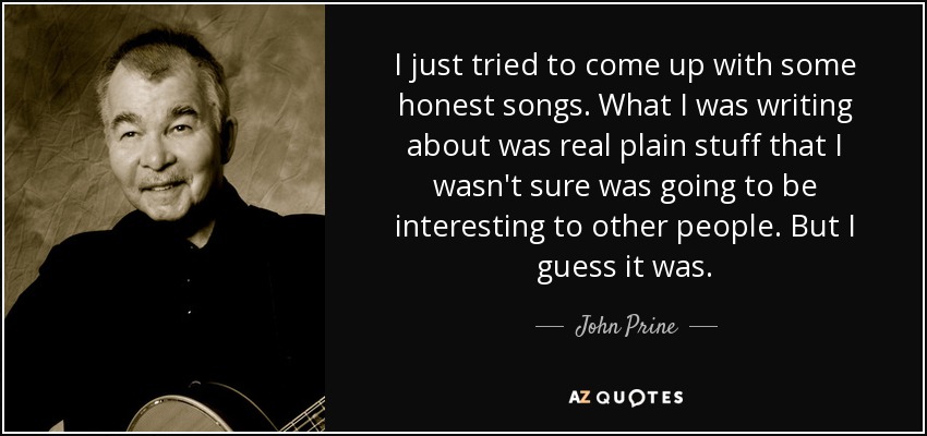 I just tried to come up with some honest songs. What I was writing about was real plain stuff that I wasn't sure was going to be interesting to other people. But I guess it was. - John Prine