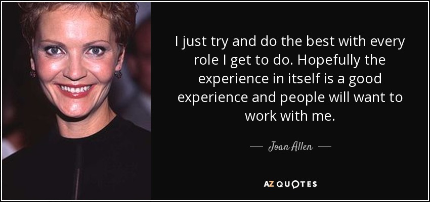 I just try and do the best with every role I get to do. Hopefully the experience in itself is a good experience and people will want to work with me. - Joan Allen