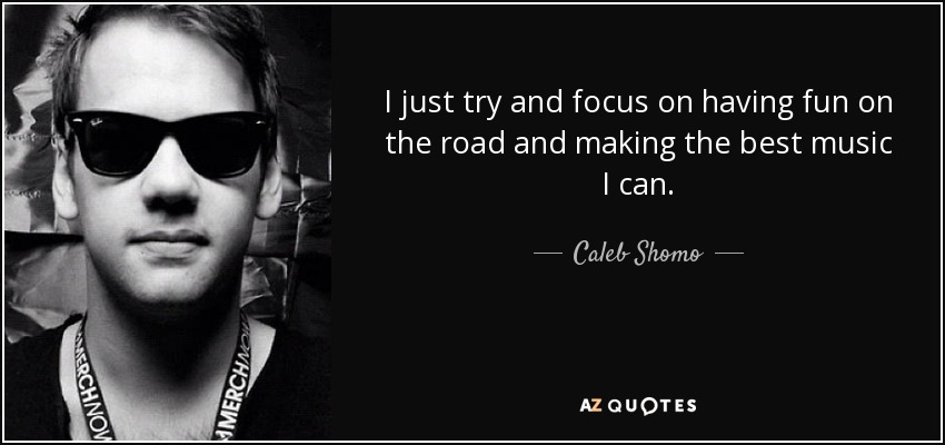 I just try and focus on having fun on the road and making the best music I can. - Caleb Shomo