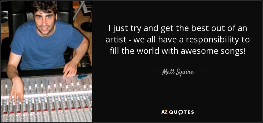 I just try and get the best out of an artist - we all have a responsibility to fill the world with awesome songs! - Matt Squire