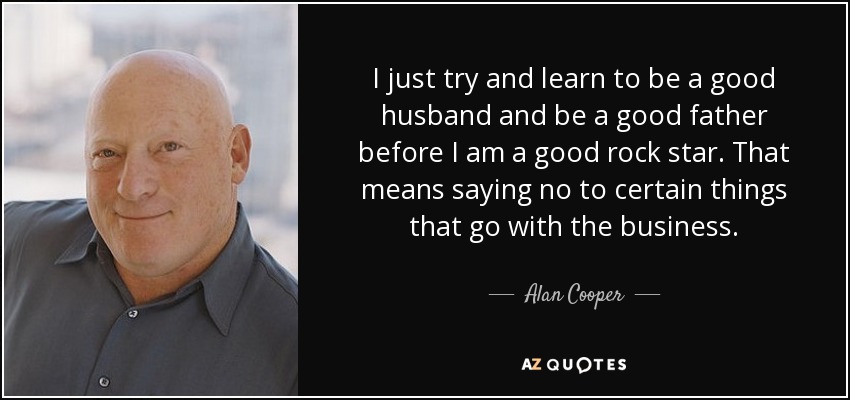 I just try and learn to be a good husband and be a good father before I am a good rock star. That means saying no to certain things that go with the business. - Alan Cooper