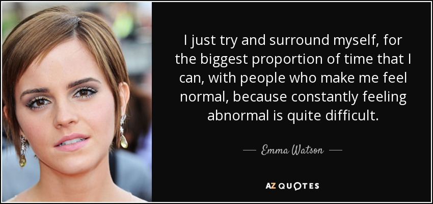I just try and surround myself, for the biggest proportion of time that I can, with people who make me feel normal, because constantly feeling abnormal is quite difficult. - Emma Watson