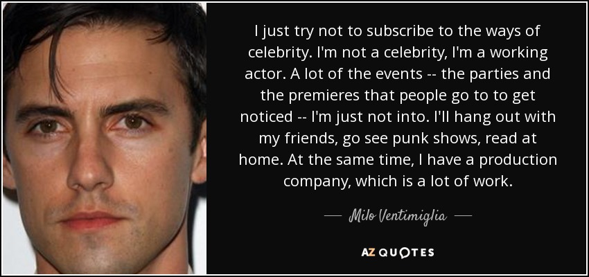 I just try not to subscribe to the ways of celebrity. I'm not a celebrity, I'm a working actor. A lot of the events -- the parties and the premieres that people go to to get noticed -- I'm just not into. I'll hang out with my friends, go see punk shows, read at home. At the same time, I have a production company, which is a lot of work. - Milo Ventimiglia