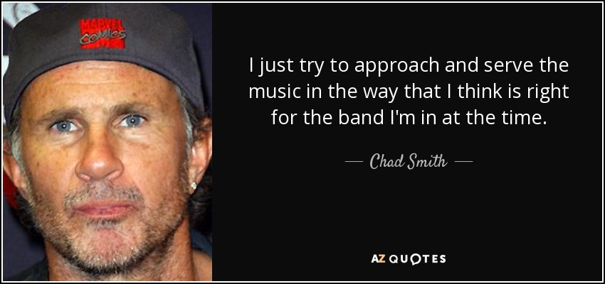 I just try to approach and serve the music in the way that I think is right for the band I'm in at the time. - Chad Smith