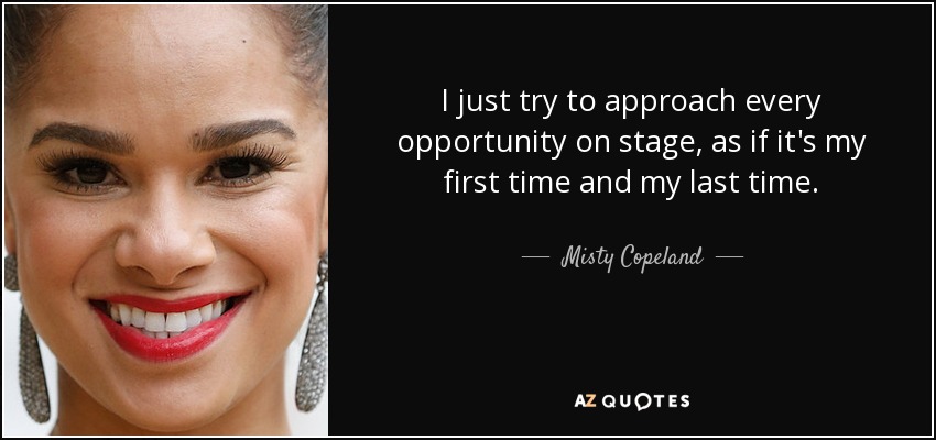 I just try to approach every opportunity on stage, as if it's my first time and my last time. - Misty Copeland