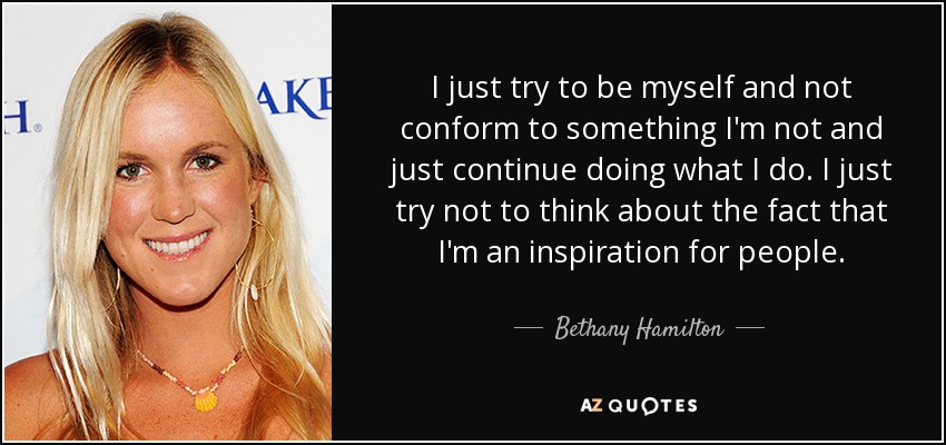 I just try to be myself and not conform to something I'm not and just continue doing what I do. I just try not to think about the fact that I'm an inspiration for people. - Bethany Hamilton