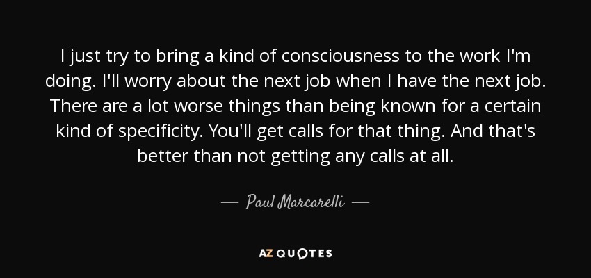 I just try to bring a kind of consciousness to the work I'm doing. I'll worry about the next job when I have the next job. There are a lot worse things than being known for a certain kind of specificity. You'll get calls for that thing. And that's better than not getting any calls at all. - Paul Marcarelli