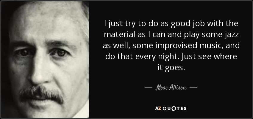 I just try to do as good job with the material as I can and play some jazz as well, some improvised music, and do that every night. Just see where it goes. - Mose Allison