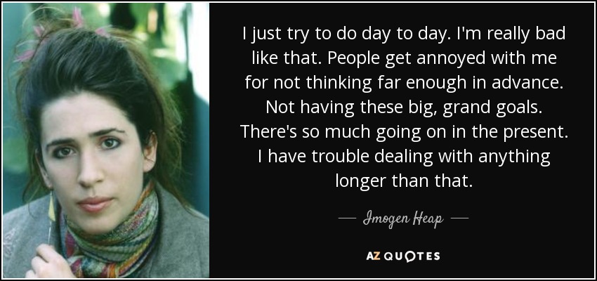 I just try to do day to day. I'm really bad like that. People get annoyed with me for not thinking far enough in advance. Not having these big, grand goals. There's so much going on in the present. I have trouble dealing with anything longer than that. - Imogen Heap