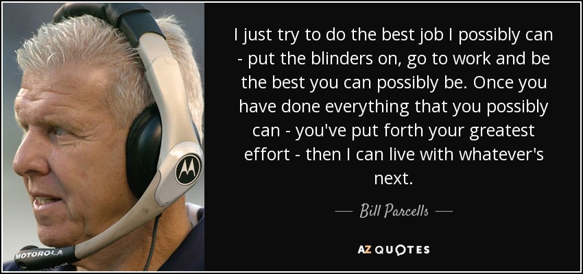 I just try to do the best job I possibly can - put the blinders on, go to work and be the best you can possibly be. Once you have done everything that you possibly can - you've put forth your greatest effort - then I can live with whatever's next. - Bill Parcells