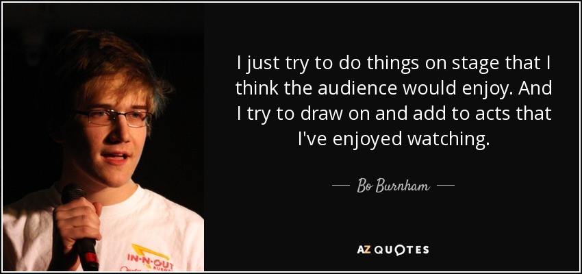 I just try to do things on stage that I think the audience would enjoy. And I try to draw on and add to acts that I've enjoyed watching. - Bo Burnham