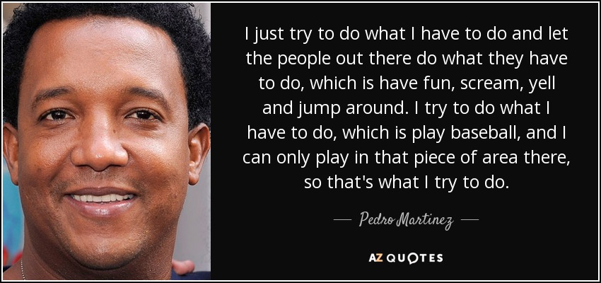I just try to do what I have to do and let the people out there do what they have to do, which is have fun, scream, yell and jump around. I try to do what I have to do, which is play baseball, and I can only play in that piece of area there, so that's what I try to do. - Pedro Martinez