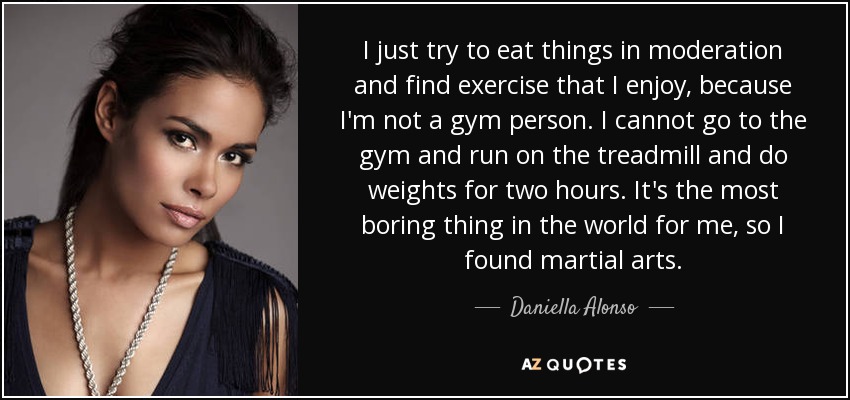 I just try to eat things in moderation and find exercise that I enjoy, because I'm not a gym person. I cannot go to the gym and run on the treadmill and do weights for two hours. It's the most boring thing in the world for me, so I found martial arts. - Daniella Alonso