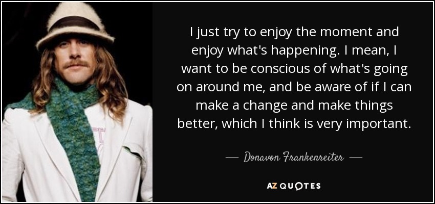 I just try to enjoy the moment and enjoy what's happening. I mean, I want to be conscious of what's going on around me, and be aware of if I can make a change and make things better, which I think is very important. - Donavon Frankenreiter