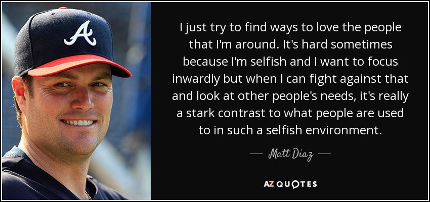I just try to find ways to love the people that I'm around. It's hard sometimes because I'm selfish and I want to focus inwardly but when I can fight against that and look at other people's needs, it's really a stark contrast to what people are used to in such a selfish environment. - Matt Diaz