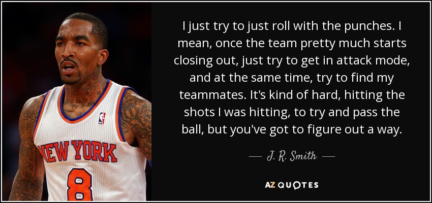 I just try to just roll with the punches. I mean, once the team pretty much starts closing out, just try to get in attack mode, and at the same time, try to find my teammates. It's kind of hard, hitting the shots I was hitting, to try and pass the ball, but you've got to figure out a way. - J. R. Smith