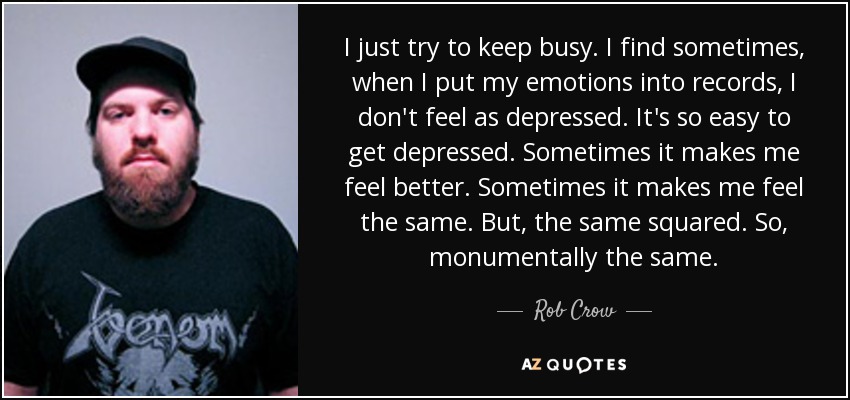 I just try to keep busy. I find sometimes, when I put my emotions into records, I don't feel as depressed. It's so easy to get depressed. Sometimes it makes me feel better. Sometimes it makes me feel the same. But, the same squared. So, monumentally the same. - Rob Crow