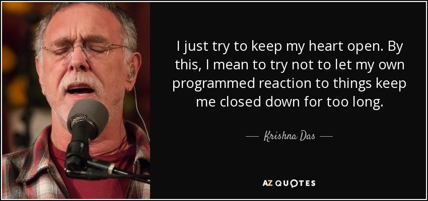 I just try to keep my heart open. By this, I mean to try not to let my own programmed reaction to things keep me closed down for too long. - Krishna Das