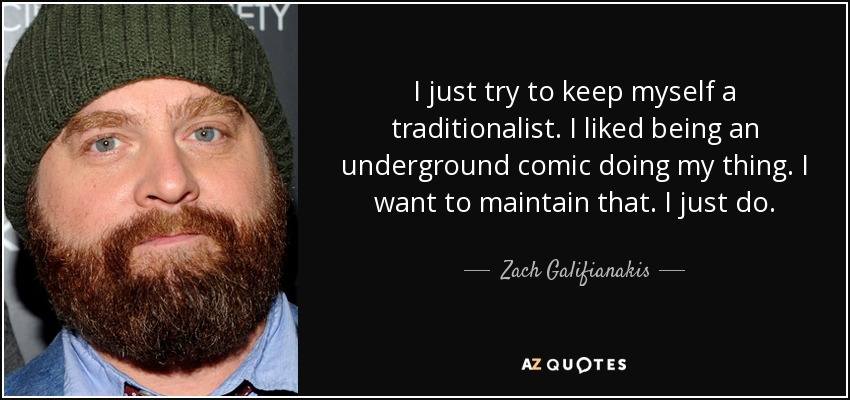 I just try to keep myself a traditionalist. I liked being an underground comic doing my thing. I want to maintain that. I just do. - Zach Galifianakis