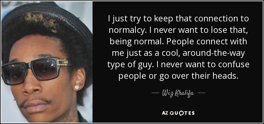 I just try to keep that connection to normalcy. I never want to lose that, being normal. People connect with me just as a cool, around-the-way type of guy. I never want to confuse people or go over their heads. - Wiz Khalifa