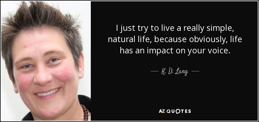 I just try to live a really simple, natural life, because obviously, life has an impact on your voice. - K. D. Lang