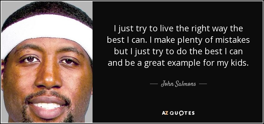 I just try to live the right way the best I can. I make plenty of mistakes but I just try to do the best I can and be a great example for my kids. - John Salmons