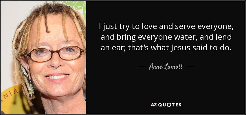 I just try to love and serve everyone, and bring everyone water, and lend an ear; that's what Jesus said to do. - Anne Lamott