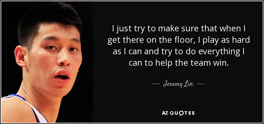 I just try to make sure that when I get there on the floor, I play as hard as I can and try to do everything I can to help the team win. - Jeremy Lin