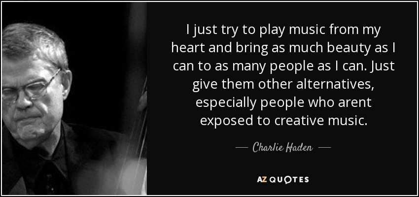 I just try to play music from my heart and bring as much beauty as I can to as many people as I can. Just give them other alternatives, especially people who arent exposed to creative music. - Charlie Haden
