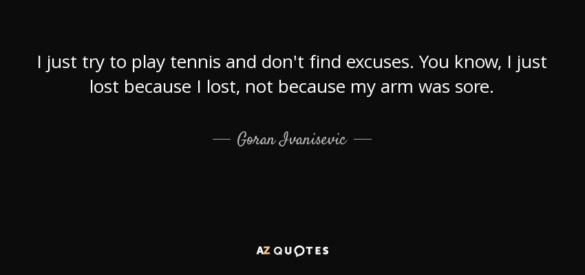 I just try to play tennis and don't find excuses. You know, I just lost because I lost, not because my arm was sore. - Goran Ivanisevic
