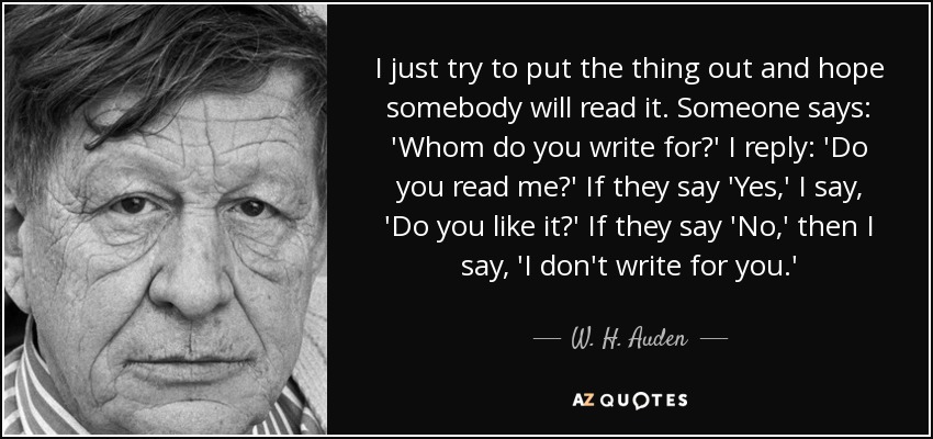 I just try to put the thing out and hope somebody will read it. Someone says: 'Whom do you write for?' I reply: 'Do you read me?' If they say 'Yes,' I say, 'Do you like it?' If they say 'No,' then I say, 'I don't write for you.' - W. H. Auden