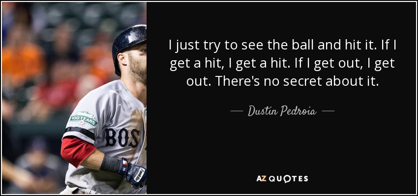 I just try to see the ball and hit it. If I get a hit, I get a hit. If I get out, I get out. There's no secret about it. - Dustin Pedroia
