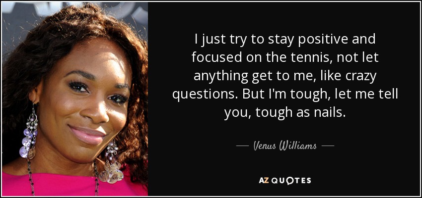 I just try to stay positive and focused on the tennis, not let anything get to me, like crazy questions. But I'm tough, let me tell you, tough as nails. - Venus Williams