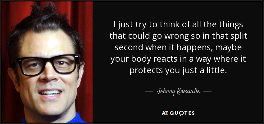 I just try to think of all the things that could go wrong so in that split second when it happens, maybe your body reacts in a way where it protects you just a little. - Johnny Knoxville