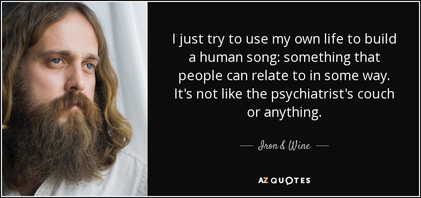 I just try to use my own life to build a human song: something that people can relate to in some way. It's not like the psychiatrist's couch or anything. - Iron & Wine