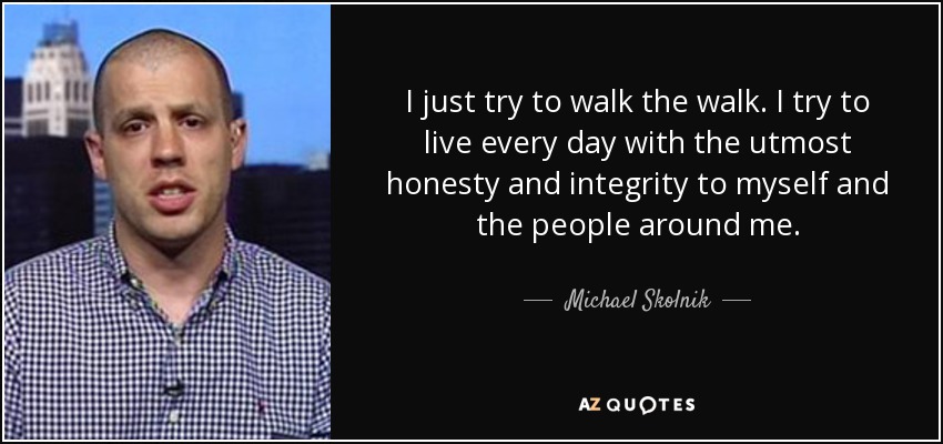 I just try to walk the walk. I try to live every day with the utmost honesty and integrity to myself and the people around me. - Michael Skolnik