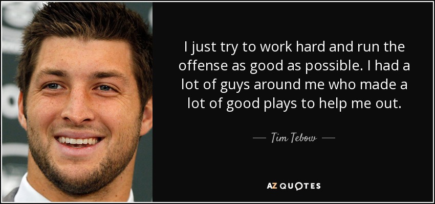 I just try to work hard and run the offense as good as possible. I had a lot of guys around me who made a lot of good plays to help me out. - Tim Tebow