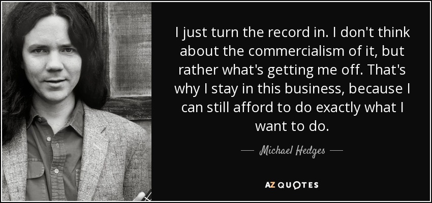 I just turn the record in. I don't think about the commercialism of it, but rather what's getting me off. That's why I stay in this business, because I can still afford to do exactly what I want to do. - Michael Hedges