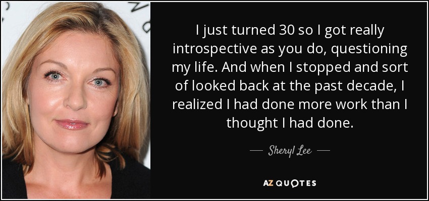 I just turned 30 so I got really introspective as you do, questioning my life. And when I stopped and sort of looked back at the past decade, I realized I had done more work than I thought I had done. - Sheryl Lee