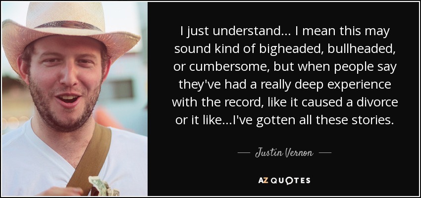 I just understand... I mean this may sound kind of bigheaded, bullheaded, or cumbersome, but when people say they've had a really deep experience with the record, like it caused a divorce or it like...I've gotten all these stories. - Justin Vernon