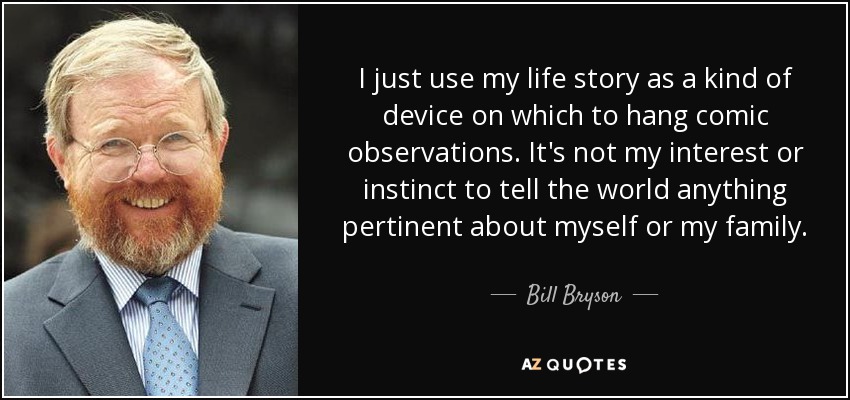 I just use my life story as a kind of device on which to hang comic observations. It's not my interest or instinct to tell the world anything pertinent about myself or my family. - Bill Bryson