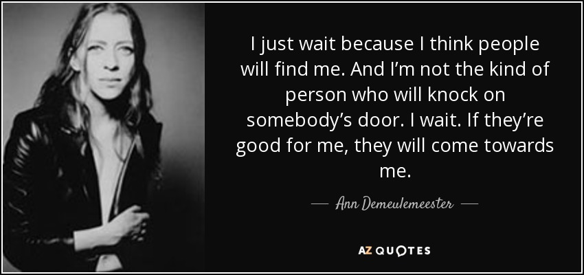 I just wait because I think people will find me. And I’m not the kind of person who will knock on somebody’s door. I wait. If they’re good for me, they will come towards me. - Ann Demeulemeester