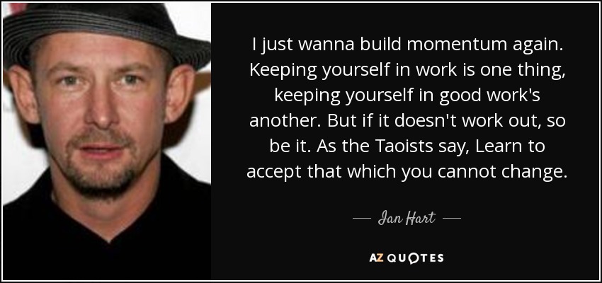 I just wanna build momentum again. Keeping yourself in work is one thing, keeping yourself in good work's another. But if it doesn't work out, so be it. As the Taoists say, Learn to accept that which you cannot change. - Ian Hart
