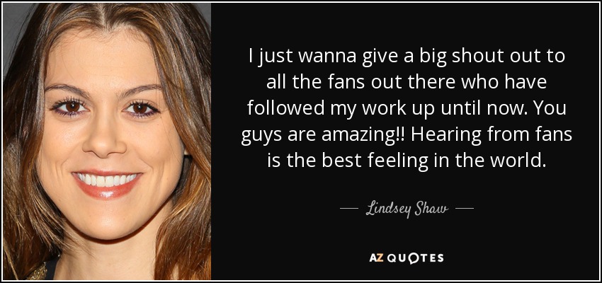 I just wanna give a big shout out to all the fans out there who have followed my work up until now. You guys are amazing!! Hearing from fans is the best feeling in the world. - Lindsey Shaw