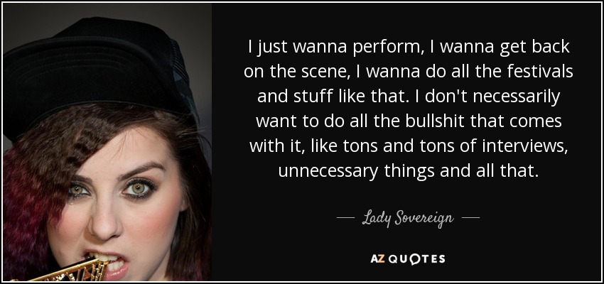 I just wanna perform, I wanna get back on the scene, I wanna do all the festivals and stuff like that. I don't necessarily want to do all the bullshit that comes with it, like tons and tons of interviews, unnecessary things and all that. - Lady Sovereign