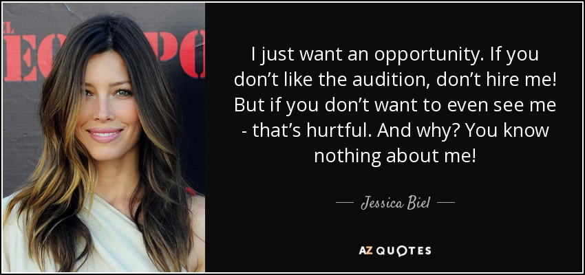 I just want an opportunity. If you don’t like the audition, don’t hire me! But if you don’t want to even see me - that’s hurtful. And why? You know nothing about me! - Jessica Biel