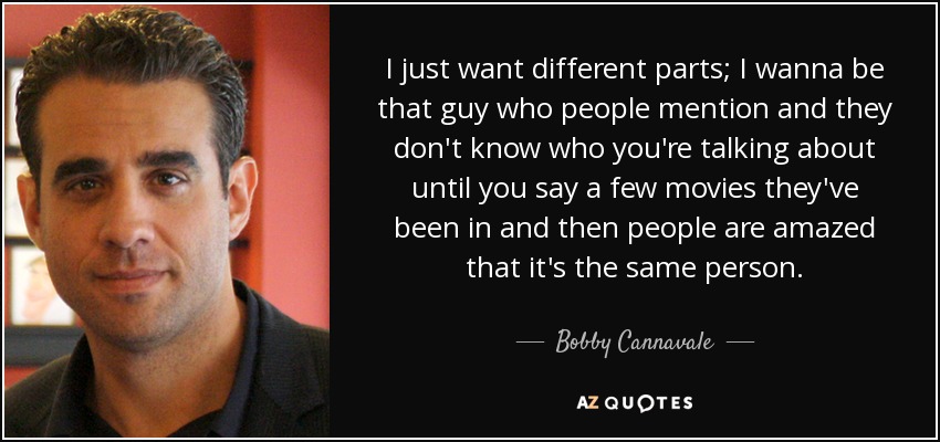 I just want different parts; I wanna be that guy who people mention and they don't know who you're talking about until you say a few movies they've been in and then people are amazed that it's the same person. - Bobby Cannavale