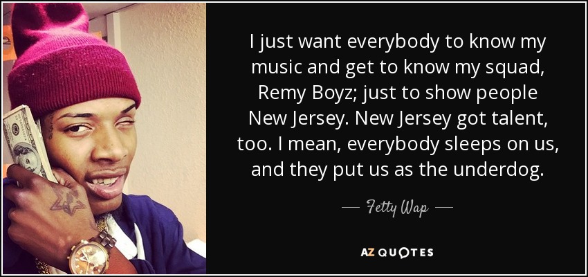 I just want everybody to know my music and get to know my squad, Remy Boyz; just to show people New Jersey. New Jersey got talent, too. I mean, everybody sleeps on us, and they put us as the underdog. - Fetty Wap